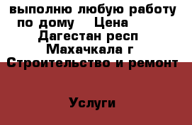 выполню любую работу по дому  › Цена ­ 300 - Дагестан респ., Махачкала г. Строительство и ремонт » Услуги   . Дагестан респ.,Махачкала г.